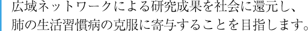 広域ネットワークによる研究成果を社会に還元し、肺の生活習慣病の克服に寄与することを目指します。
